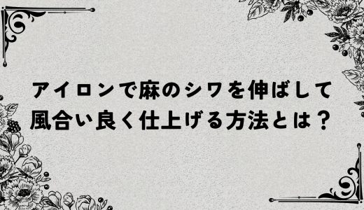 アイロンで麻のシワを伸ばして風合い良く仕上げる方法とは？