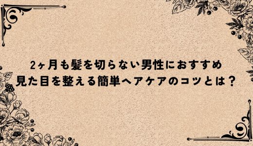 2ヶ月も髪を切らない男性におすすめ｜見た目を整える簡単ヘアケアのコツとは？