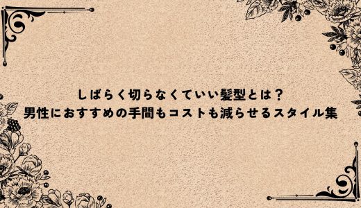 しばらく切らなくていい髪型とは？男性におすすめの手間もコストも減らせるスタイル集