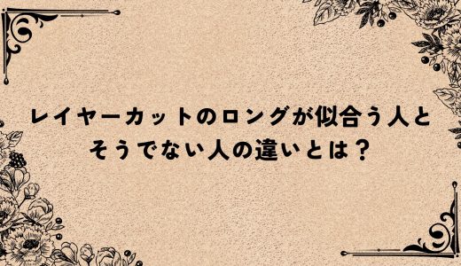 レイヤーカットのロングが似合う人とそうでない人の違いとは？