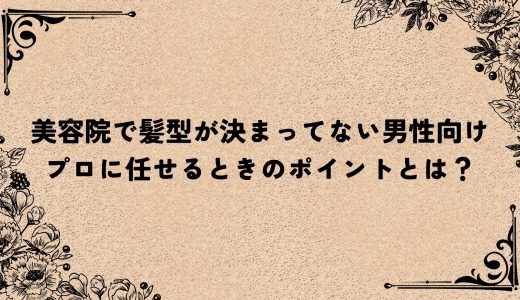 美容院で髪型が決まってない男性向け｜プロに任せるときのポイントとは？