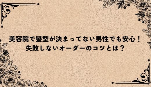 美容院で髪型が決まってない男性でも安心！失敗しないオーダーのコツとは？
